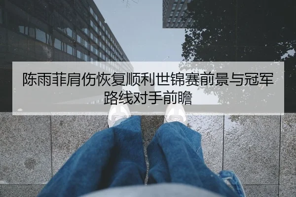陈雨菲肩伤恢复顺利世锦赛前景与冠军路线对手前瞻