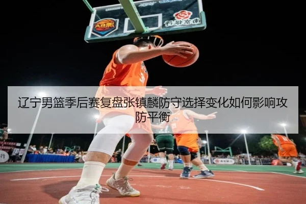 辽宁男篮季后赛复盘张镇麟防守选择变化如何影响攻防平衡